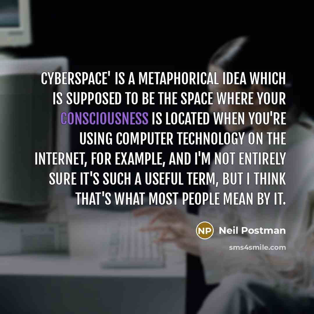 “Cyberspace' is a metaphorical idea which is supposed to be the space where your consciousness is located when you're using computer technology on the Internet, for example, and I'm not entirely sure it's such a useful term, but I think that's what most people mean by it.” quote by Neil Postman