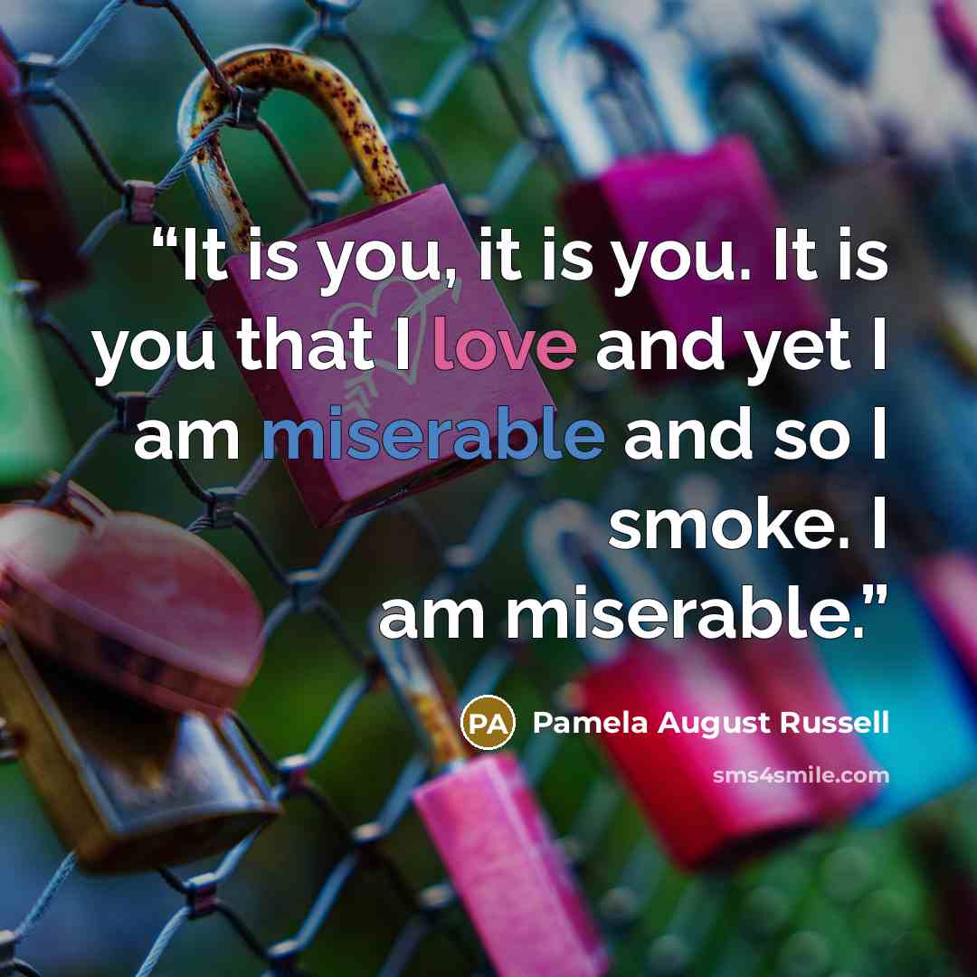 “It is you, it is you. It is you that I love and yet I am miserable and so I smoke. I am miserable.” quote by Pamela August Russell