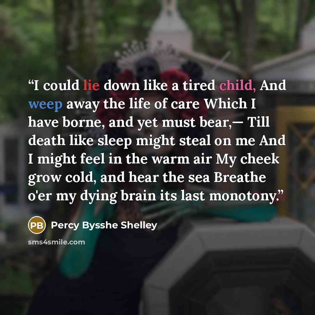 “I could lie down like a tired child, And weep away the life of care Which I have borne, and yet must bear,— Till death like sleep might steal on me And I might feel in the warm air My cheek grow cold, and hear the sea Breathe o'er my dying brain its last monotony.” quote by Percy Bysshe Shelley