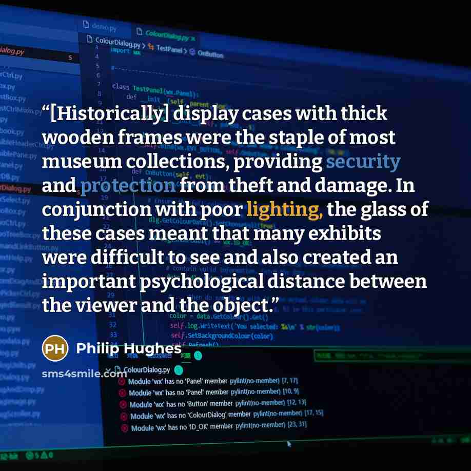 “[Historically] display cases with thick wooden frames were the staple of most museum collections, providing security and protection from theft and damage. In conjunction with poor lighting, the glass of these cases meant that many exhibits were difficult to see and also created an important…” quote by Philip Hughes