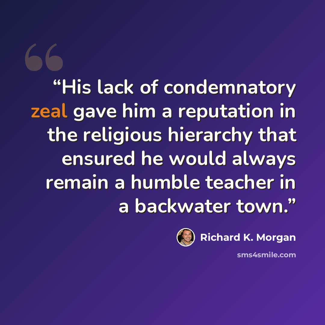 “His lack of condemnatory zeal gave him a reputation in the religious hierarchy that ensured he would always remain a humble teacher in a backwater town.” quote by Richard K. Morgan