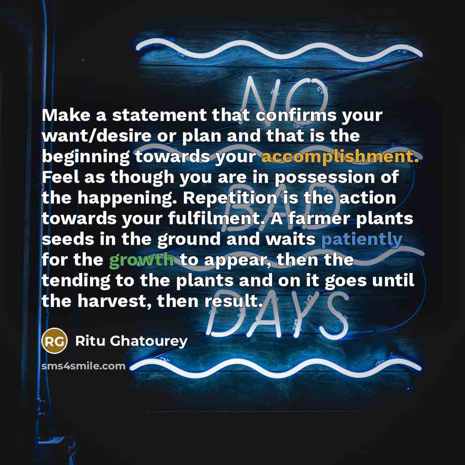 “Make a statement that confirms your want/desire or plan and that is the beginning towards your accomplishment. Feel as though you are in possession of the happening. Repetition is the action towards your fulfilment. A farmer plants seeds in the ground and waits patiently for the growth to appear…” quote by Ritu Ghatourey