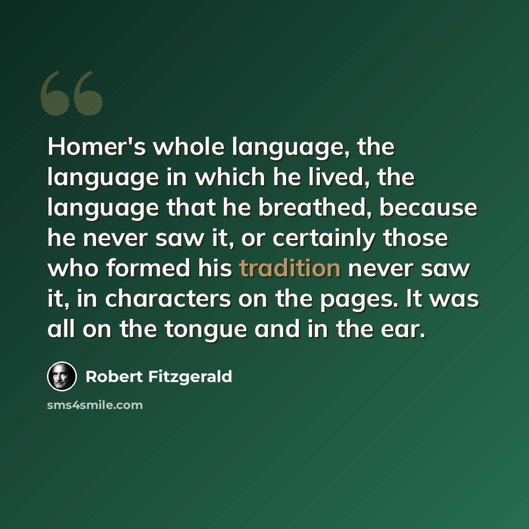 “Homer's whole language, the language in which he lived, the language that he breathed, because he never saw it, or certainly those who formed his tradition never saw it, in characters on the pages. It was all on the tongue and in the ear.” quote by Robert Fitzgerald