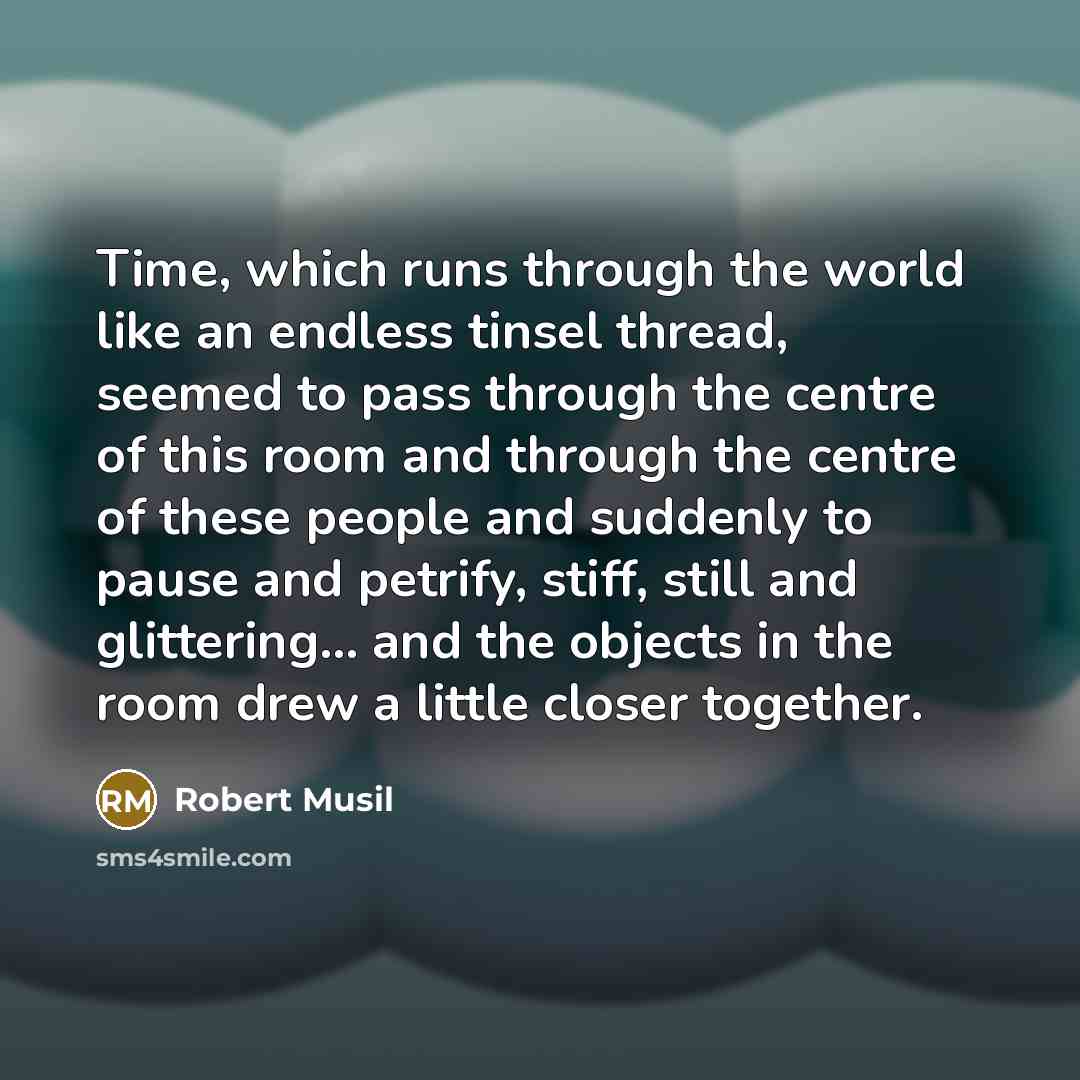 “Time, which runs through the world like an endless tinsel thread, seemed to pass through the centre of this room and through the centre of these people and suddenly to pause and petrify, stiff, still and glittering... and the objects in the room drew a little closer together.” quote by Robert Musil
