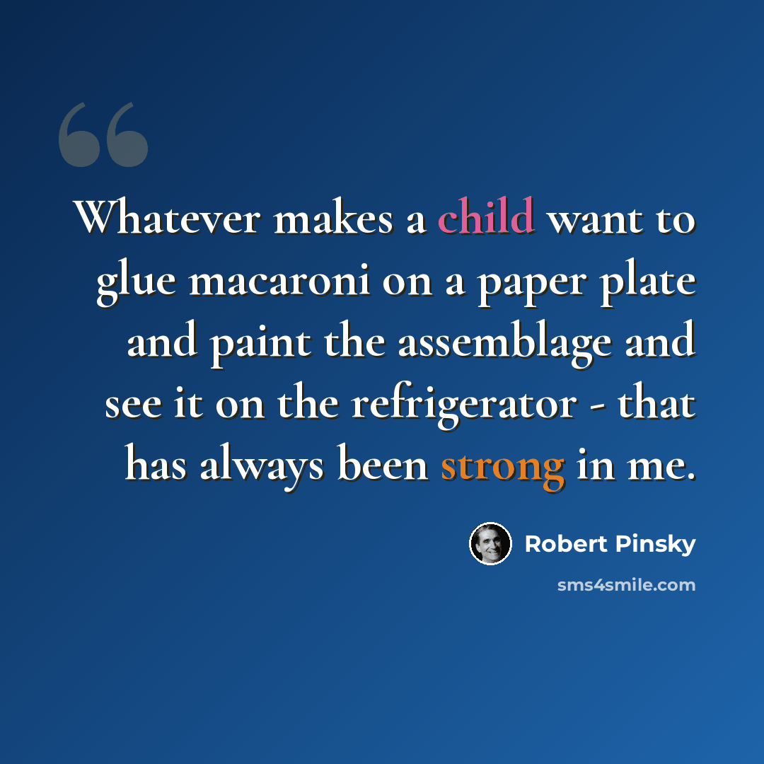 “Whatever makes a child want to glue macaroni on a paper plate and paint the assemblage and see it on the refrigerator - that has always been strong in me.” quote by Robert Pinsky