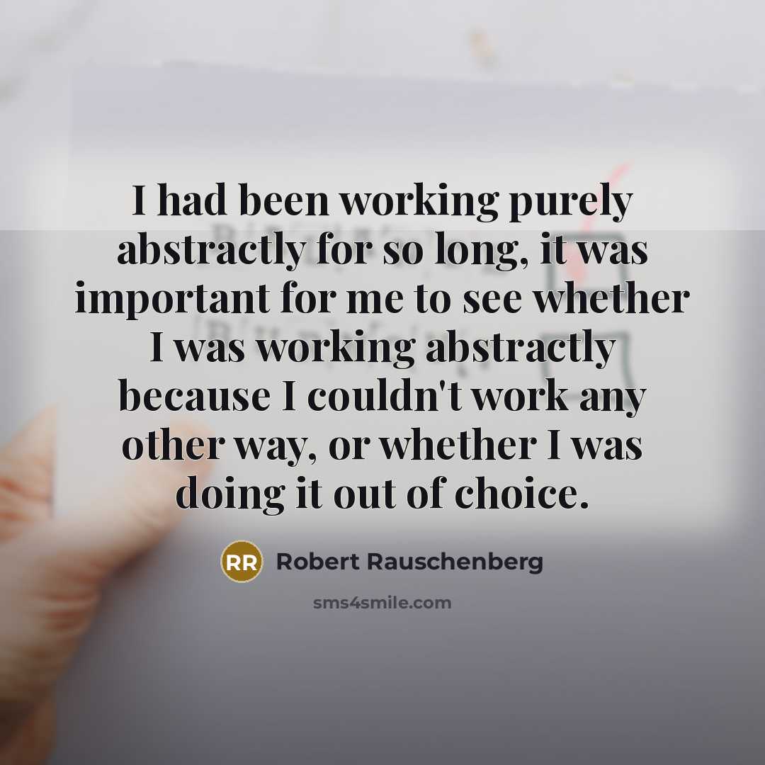 “I had been working purely abstractly for so long, it was important for me to see whether I was working abstractly because I couldn't work any other way, or whether I was doing it out of choice.” quote by Robert Rauschenberg