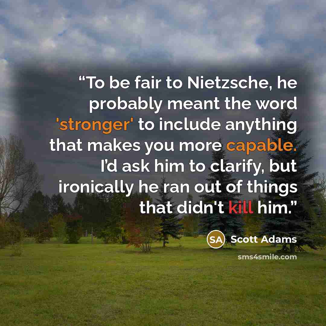 “To be fair to Nietzsche, he probably meant the word 'stronger' to include anything that makes you more capable. I’d ask him to clarify, but ironically he ran out of things that didn't kill him.” quote by Scott Adams