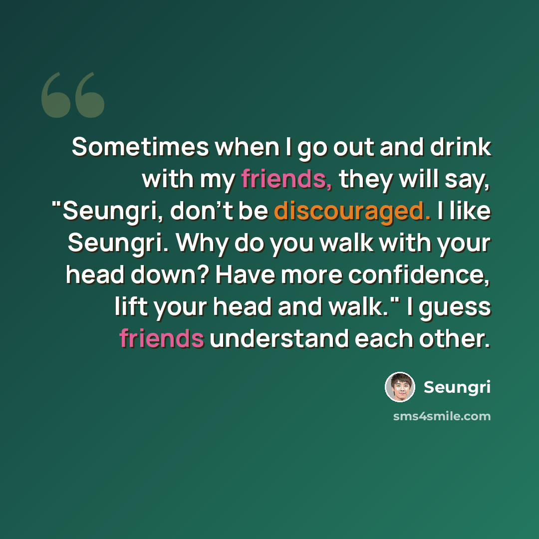 “Sometimes when I go out and drink with my friends, they will say, "Seungri, don't be discouraged. I like Seungri. Why do you walk with your head down? Have more confidence, lift your head and walk." I guess friends understand each other.” quote by Seungri