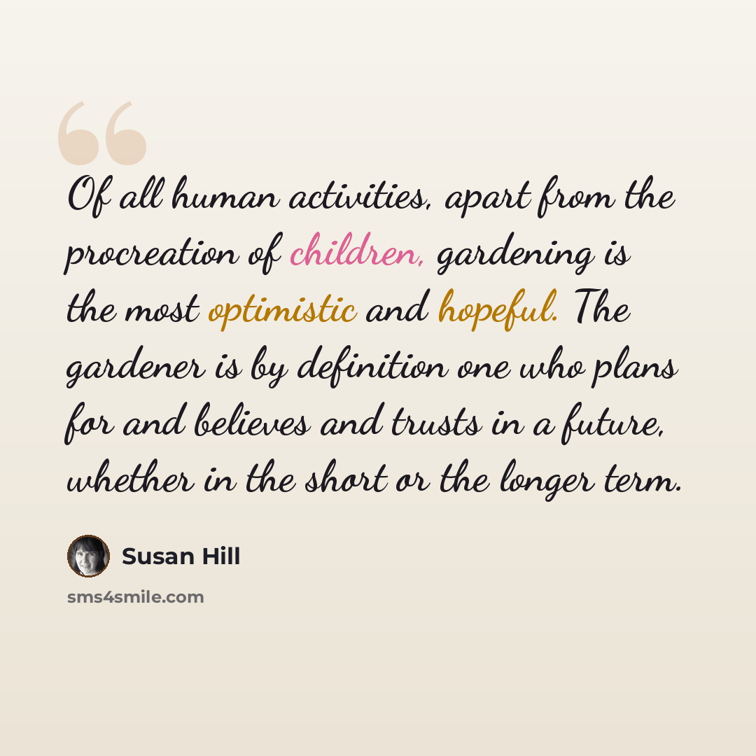“Of all human activities, apart from the procreation of children, gardening is the most optimistic and hopeful. The gardener is by definition one who plans for and believes and trusts in a future, whether in the short or the longer term.” quote by Susan Hill