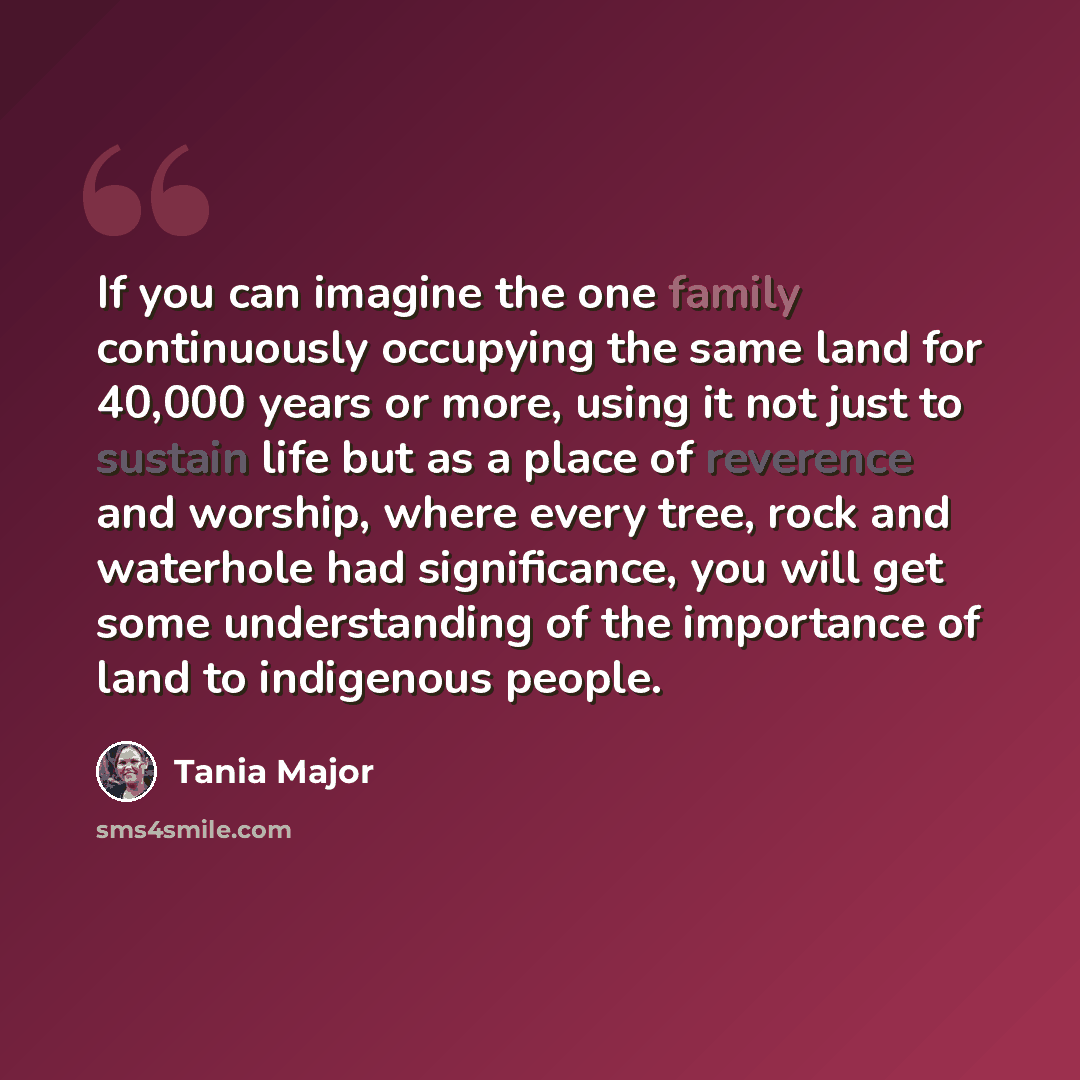 “If you can imagine the one family continuously occupying the same land for 40,000 years or more, using it not just to sustain life but as a place of reverence and worship, where every tree, rock and waterhole had significance, you will get some understanding of the importance of land to indigenous…” quote by Tania Major
