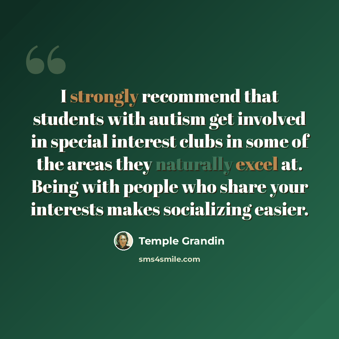“I strongly recommend that students with autism get involved in special interest clubs in some of the areas they naturally excel at. Being with people who share your interests makes socializing easier.” quote by Temple Grandin