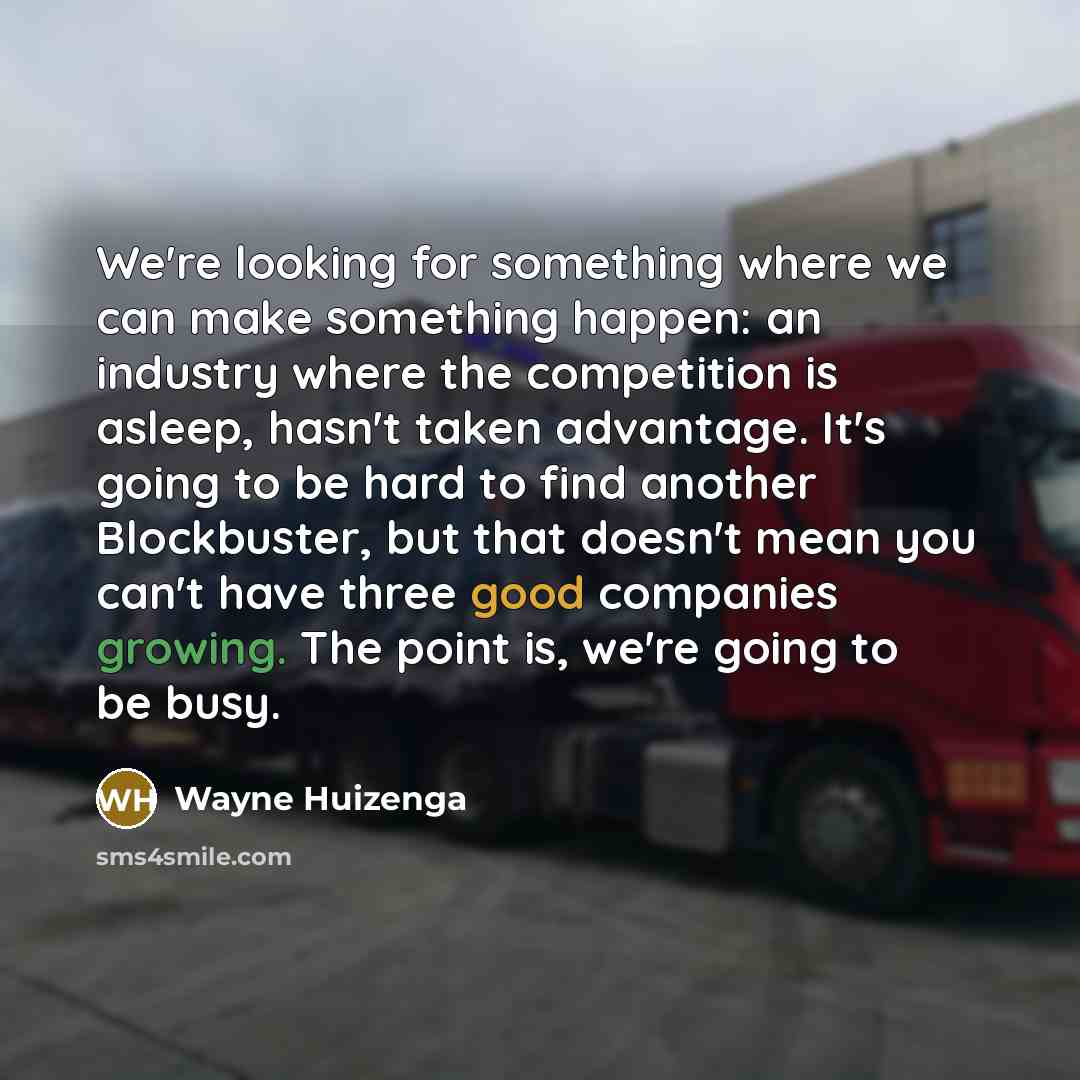 “We're looking for something where we can make something happen: an industry where the competition is asleep, hasn't taken advantage. It's going to be hard to find another Blockbuster, but that doesn't mean you can't have three good companies growing. The point is, we're going to be busy.” quote by Wayne Huizenga