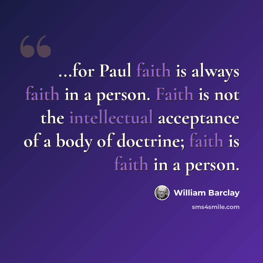 “...for Paul faith is always faith in a person. Faith is not the intellectual acceptance of a body of doctrine; faith is faith in a person.” quote by William Barclay
