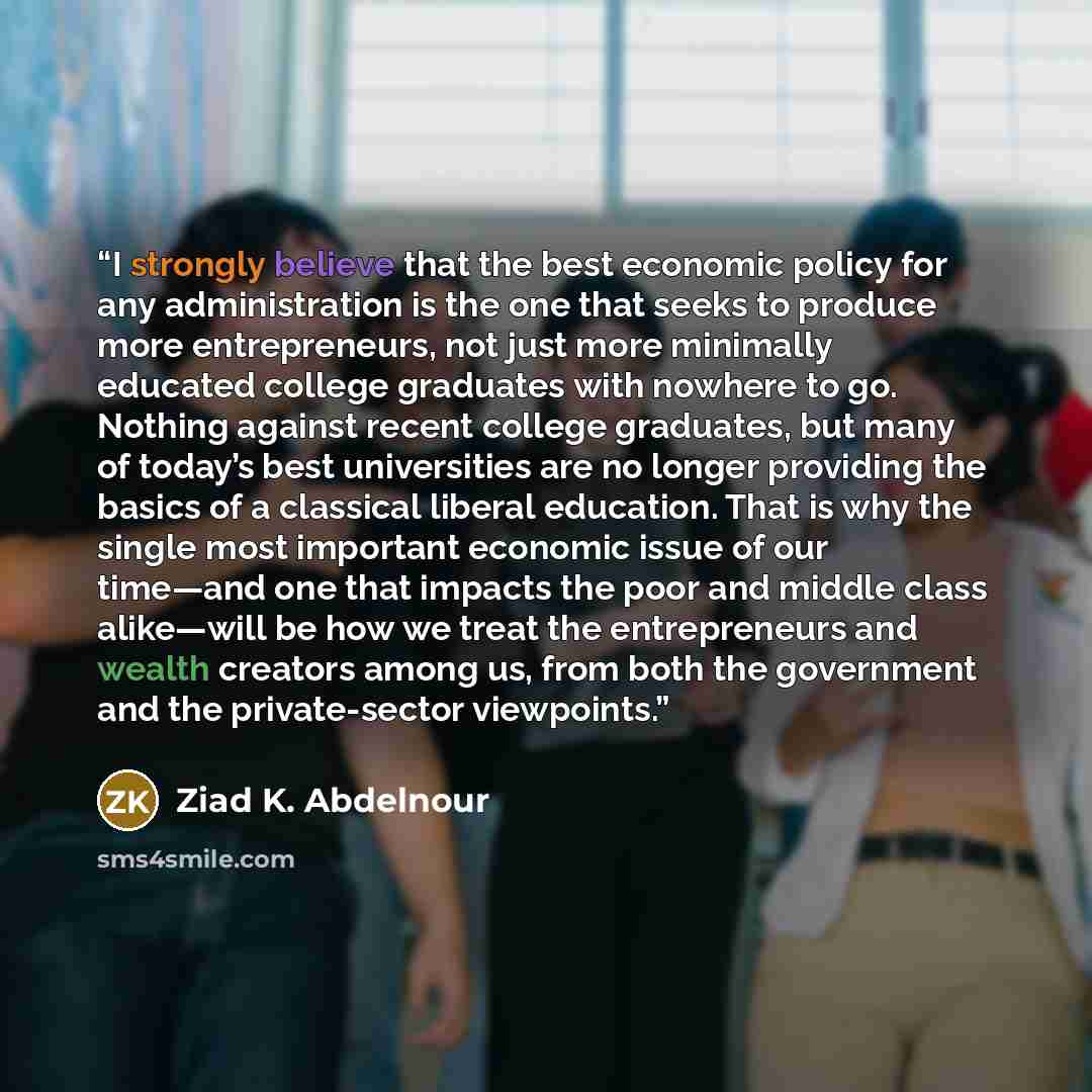 “I strongly believe that the best economic policy for any administration is the one that seeks to produce more entrepreneurs, not just more minimally educated college graduates with nowhere to go. Nothing against recent college graduates, but many of today’s best universities are no longer…” quote by Ziad K. Abdelnour