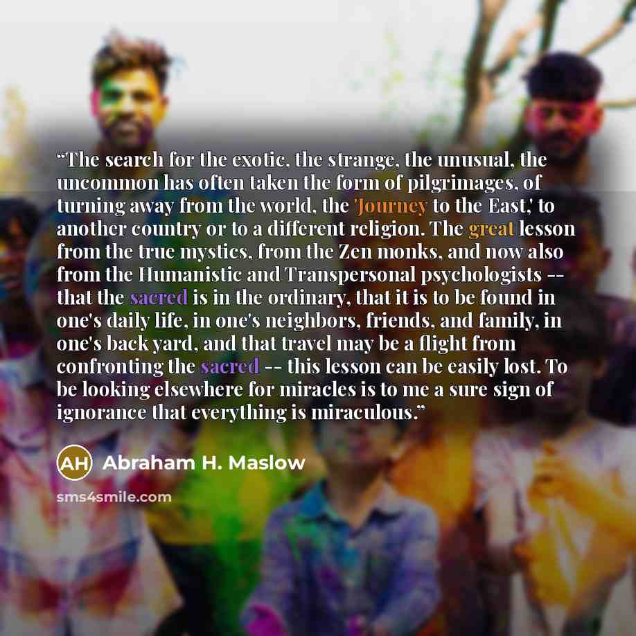 “The search for the exotic, the strange, the unusual, the uncommon has often taken the form of pilgrimages, of turning away from the world, the 'Journey to the East,' to another country or to a different religion. The great lesson from the true mystics, from the Zen monks, and now also from the…” quote by Abraham H. Maslow