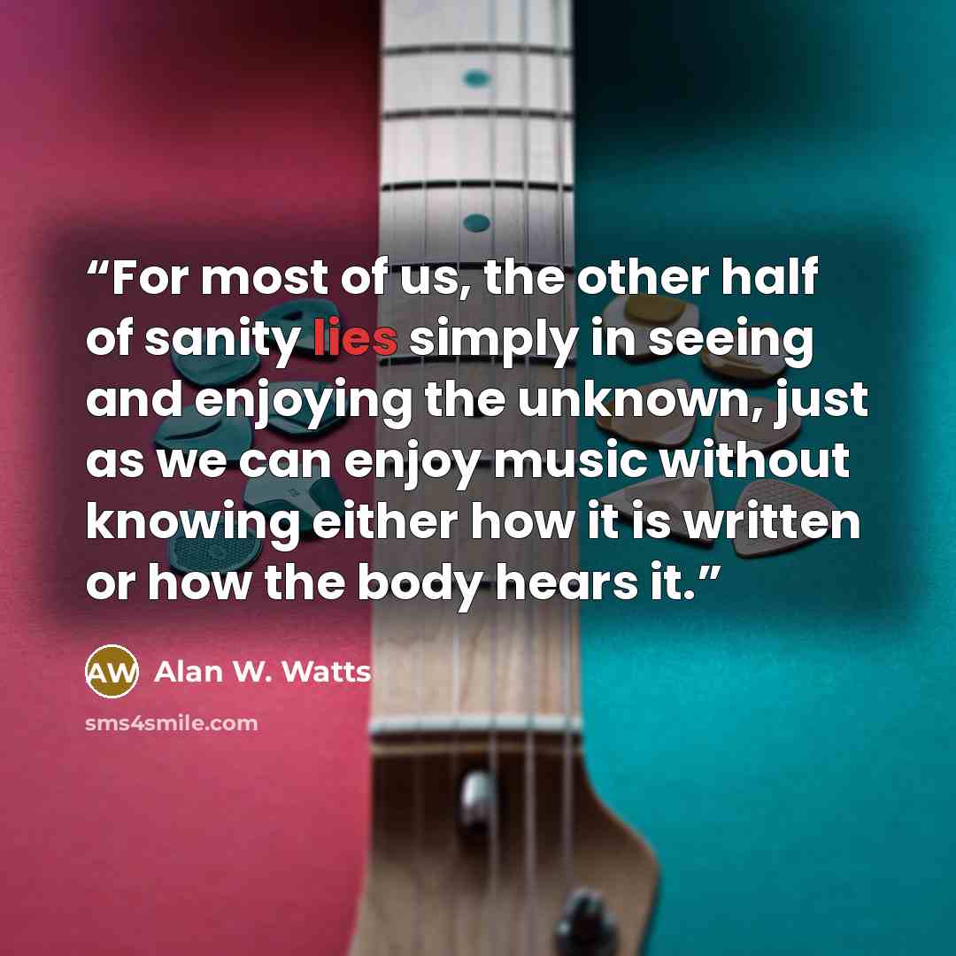 “For most of us, the other half of sanity lies simply in seeing and enjoying the unknown, just as we can enjoy music without knowing either how it is written or how the body hears it.” quote by Alan W. Watts