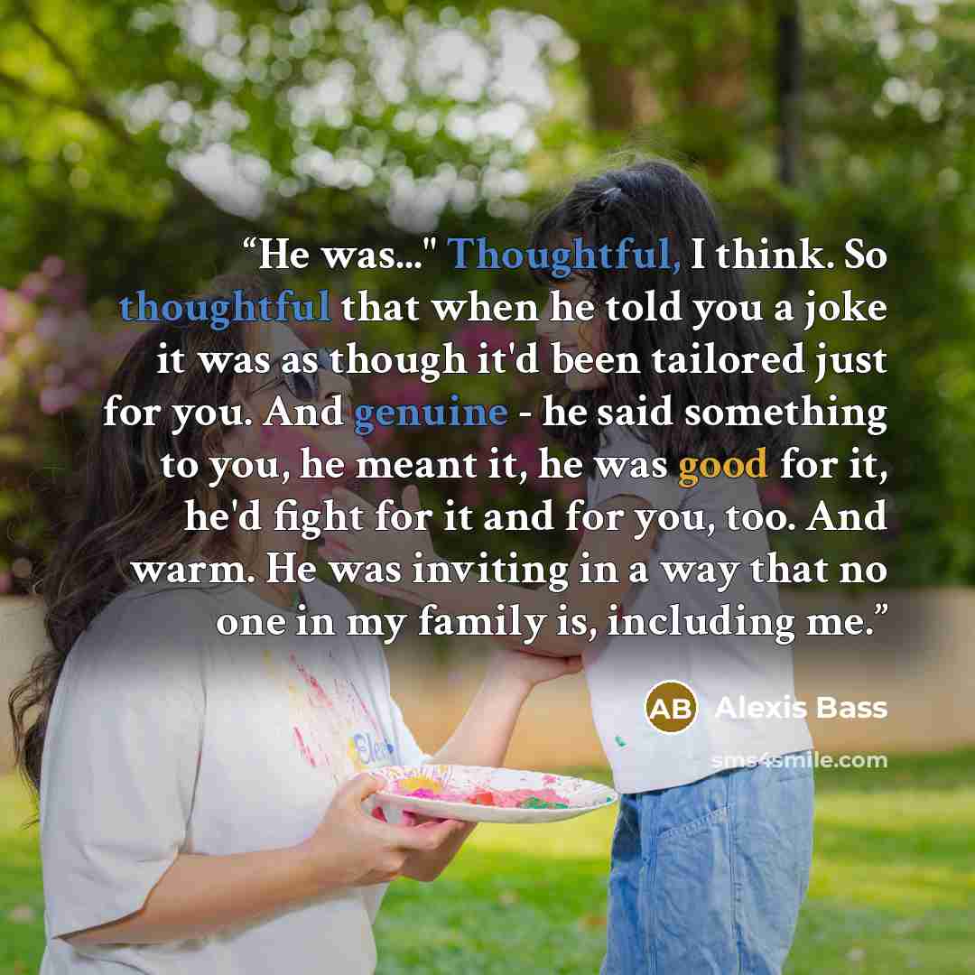 “He was..." Thoughtful, I think. So thoughtful that when he told you a joke it was as though it'd been tailored just for you. And genuine - he said something to you, he meant it, he was good for it, he'd fight for it and for you, too. And warm. He was inviting in a way that no one in my family is…” quote by Alexis Bass