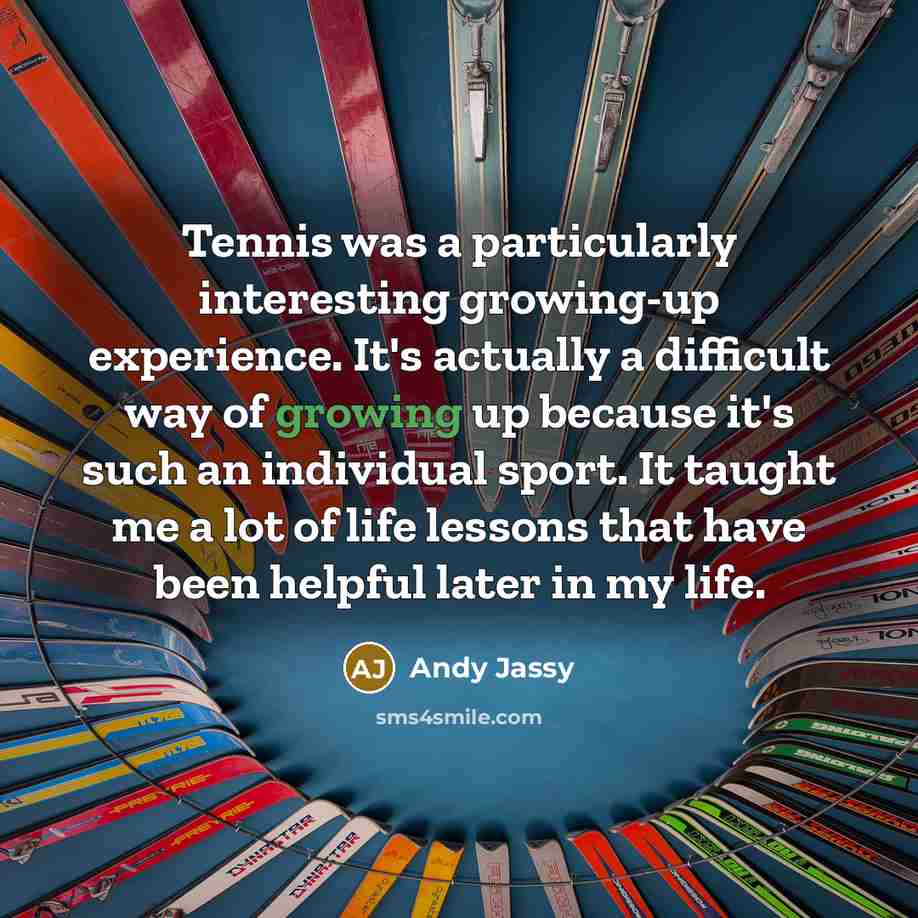 “Tennis was a particularly interesting growing-up experience. It's actually a difficult way of growing up because it's such an individual sport. It taught me a lot of life lessons that have been helpful later in my life.” quote by Andy Jassy