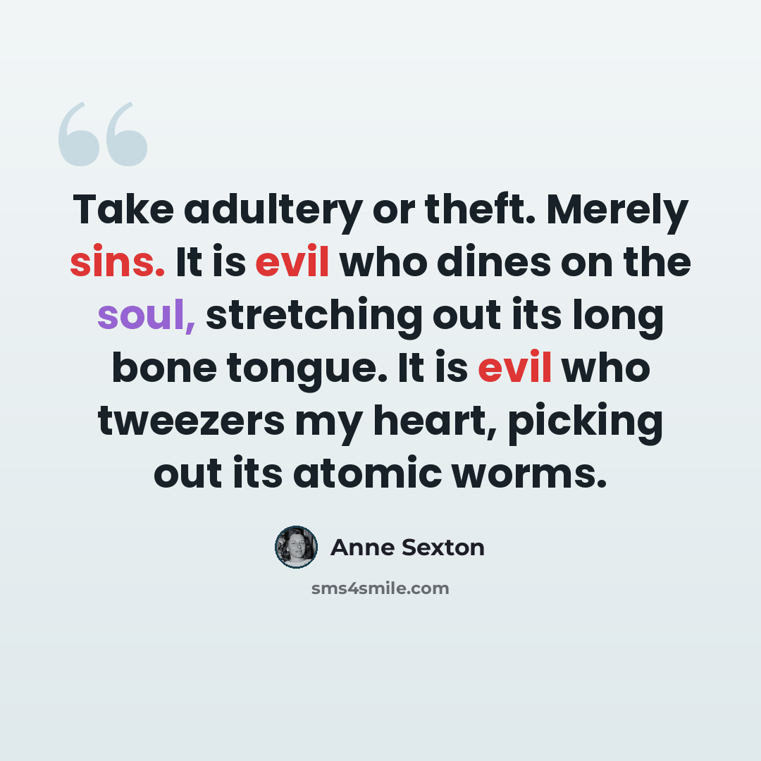“Take adultery or theft. Merely sins. It is evil who dines on the soul, stretching out its long bone tongue. It is evil who tweezers my heart, picking out its atomic worms.” quote by Anne Sexton