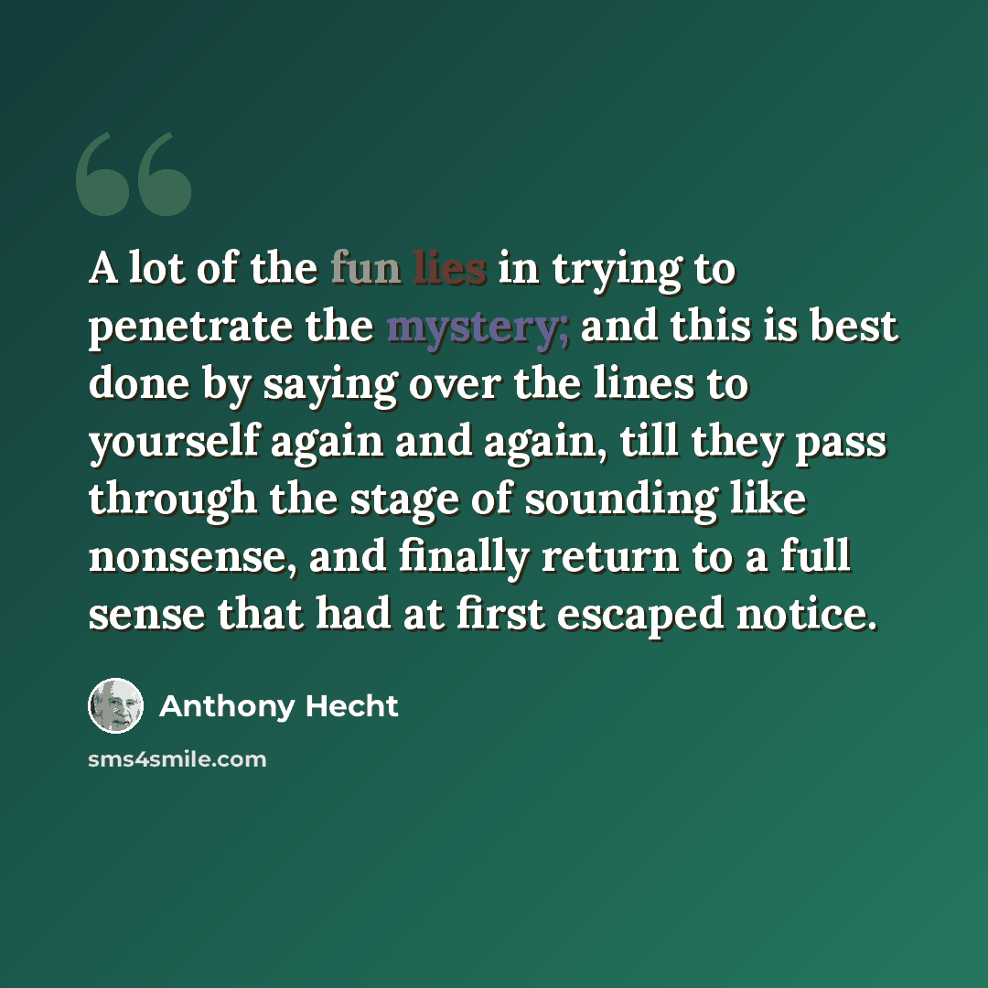 “A lot of the fun lies in trying to penetrate the mystery; and this is best done by saying over the lines to yourself again and again, till they pass through the stage of sounding like nonsense, and finally return to a full sense that had at first escaped notice.” quote by Anthony Hecht