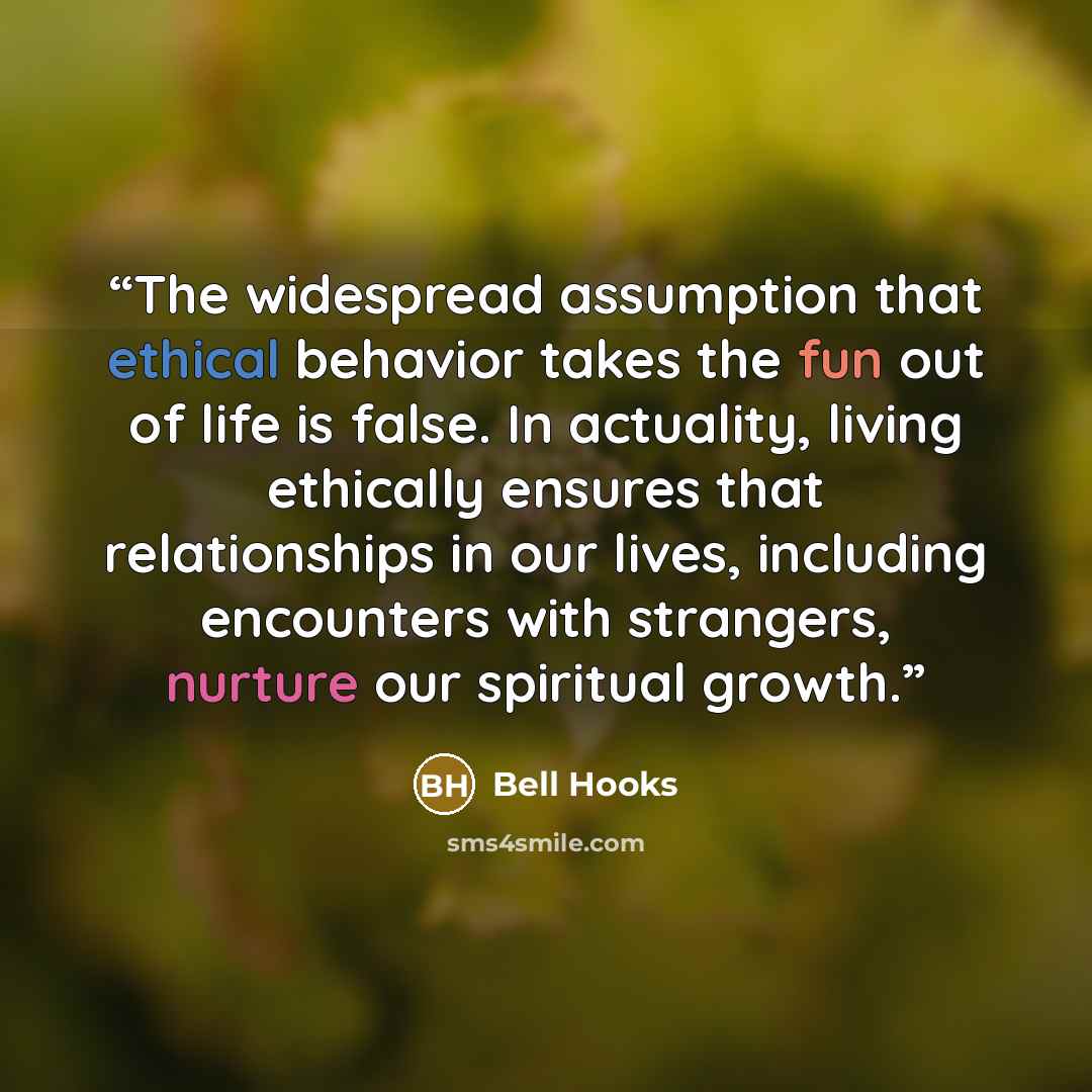 “The widespread assumption that ethical behavior takes the fun out of life is false. In actuality, living ethically ensures that relationships in our lives, including encounters with strangers, nurture our spiritual growth.” quote by Bell Hooks
