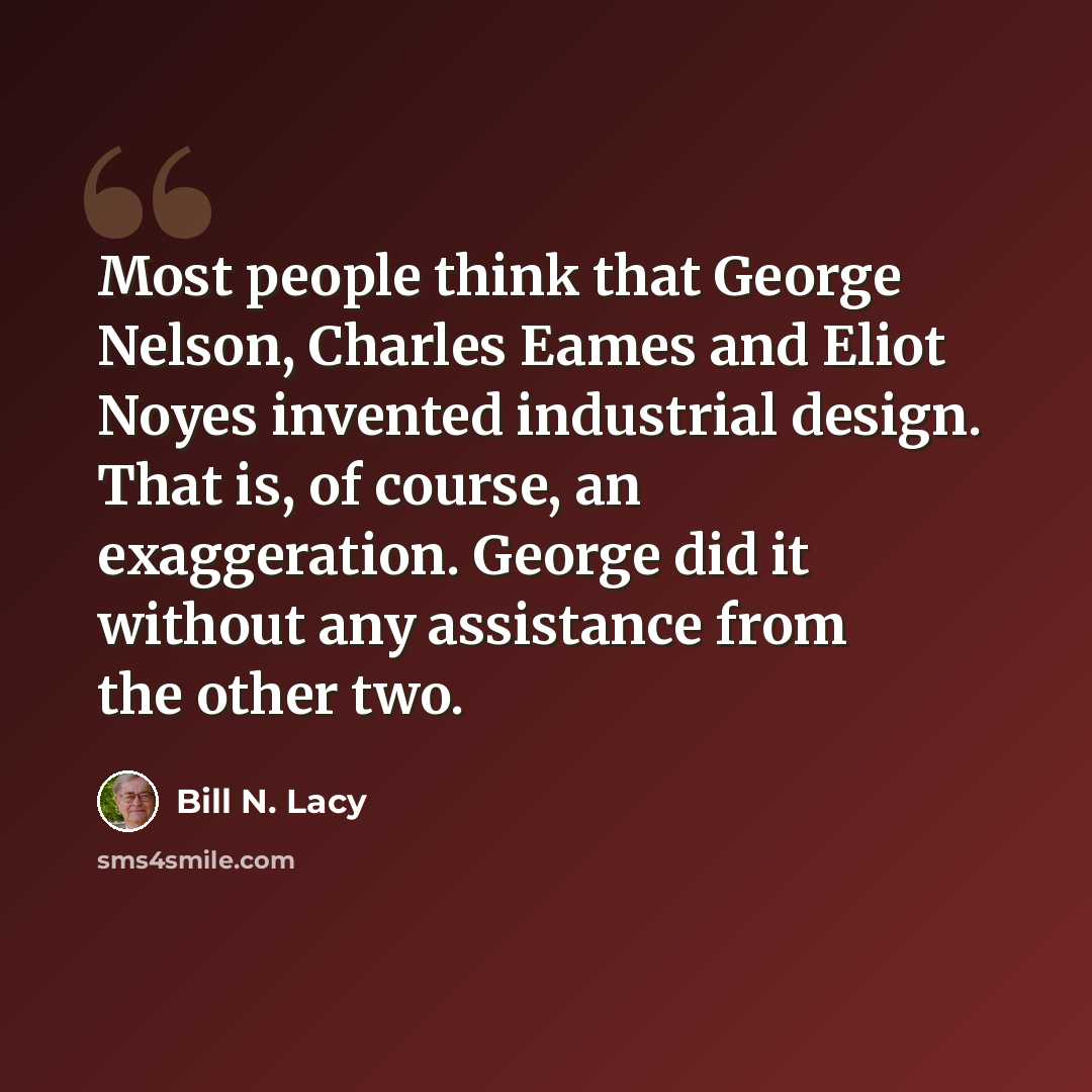“Most people think that George Nelson, Charles Eames and Eliot Noyes invented industrial design. That is, of course, an exaggeration. George did it without any assistance from the other two.” quote by Bill N. Lacy
