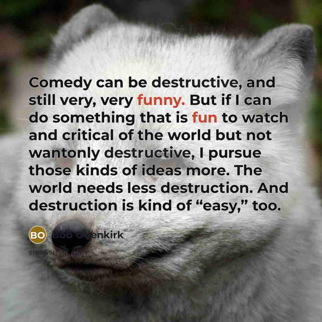 “Comedy can be destructive, and still very, very funny. But if I can do something that is fun to watch and critical of the world but not wantonly destructive, I pursue those kinds of ideas more. The world needs less destruction. And destruction is kind of “easy,” too.” quote by Bob Odenkirk