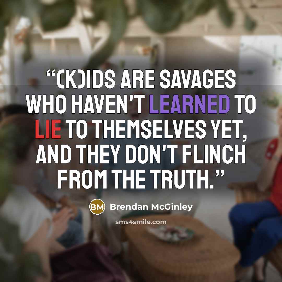 “(K)ids are savages who haven't learned to lie to themselves yet, and they don't flinch from the truth.” quote by Brendan McGinley