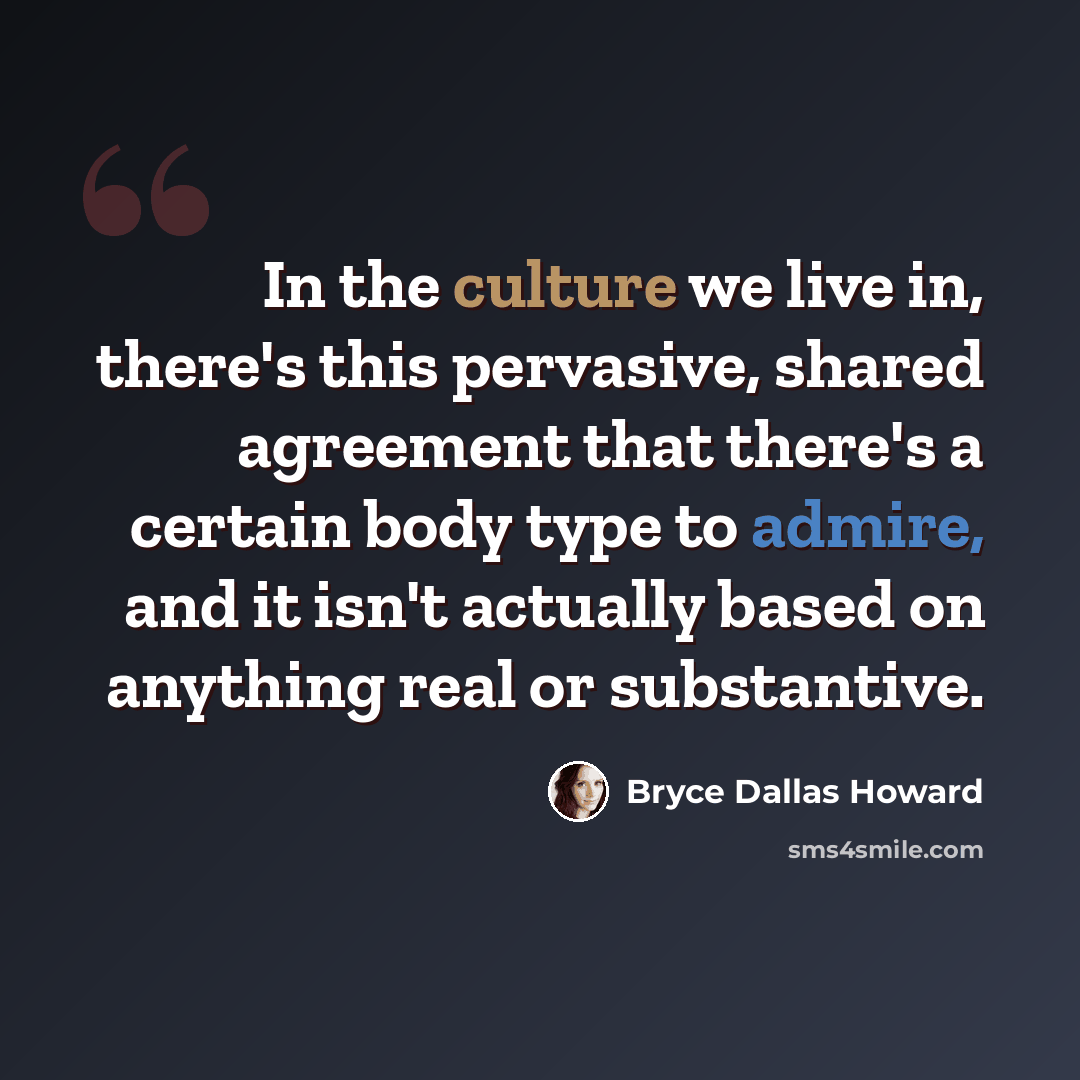“In the culture we live in, there's this pervasive, shared agreement that there's a certain body type to admire, and it isn't actually based on anything real or substantive.” quote by Bryce Dallas Howard
