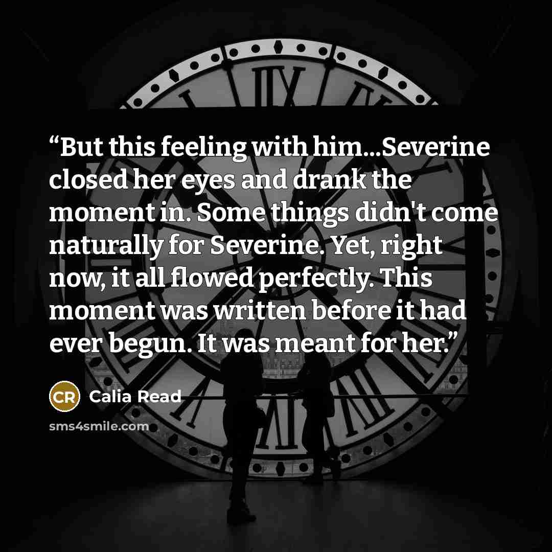 “But this feeling with him...Severine closed her eyes and drank the moment in. Some things didn't come naturally for Severine. Yet, right now, it all flowed perfectly. This moment was written before it had ever begun. It was meant for her.” quote by Calia Read