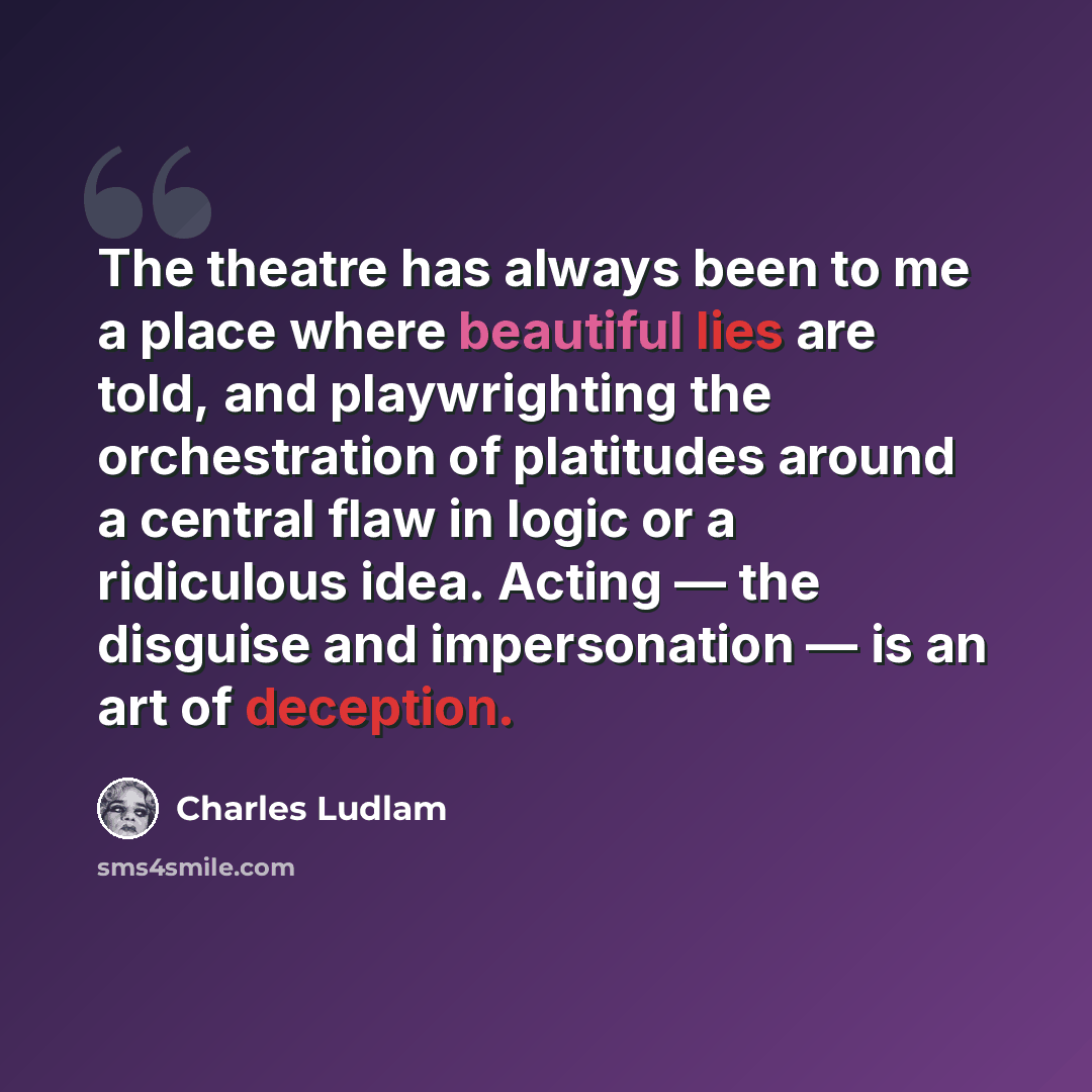 “The theatre has always been to me a place where beautiful lies are told, and playwrighting the orchestration of platitudes around a central flaw in logic or a ridiculous idea. Acting — the disguise and impersonation — is an art of deception.” quote by Charles Ludlam