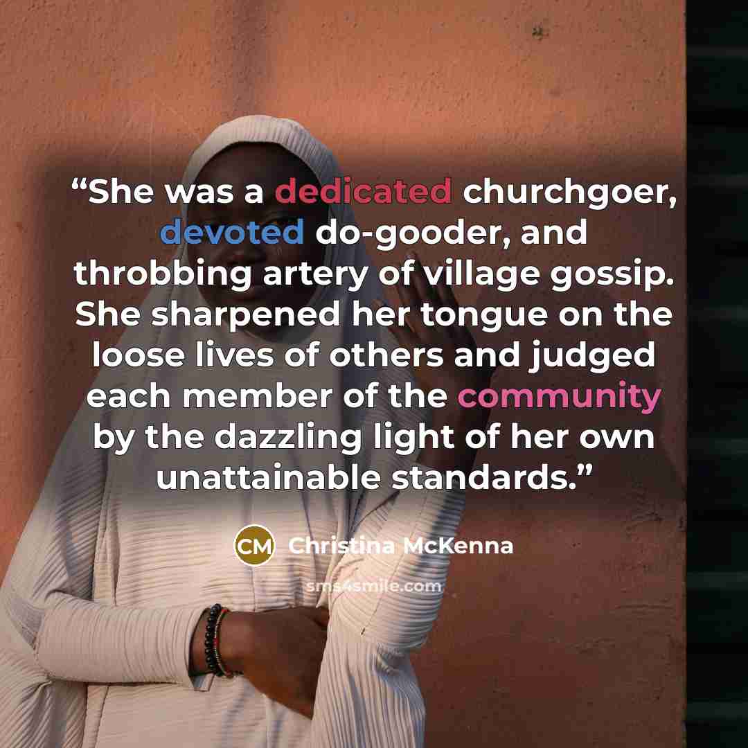 “She was a dedicated churchgoer, devoted do-gooder, and throbbing artery of village gossip. She sharpened her tongue on the loose lives of others and judged each member of the community by the dazzling light of her own unattainable standards.” quote by Christina McKenna