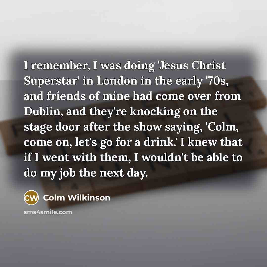 “I remember, I was doing 'Jesus Christ Superstar' in London in the early '70s, and friends of mine had come over from Dublin, and they're knocking on the stage door after the show saying, 'Colm, come on, let's go for a drink.' I knew that if I went with them, I wouldn't be able to do my job the…” quote by Colm Wilkinson