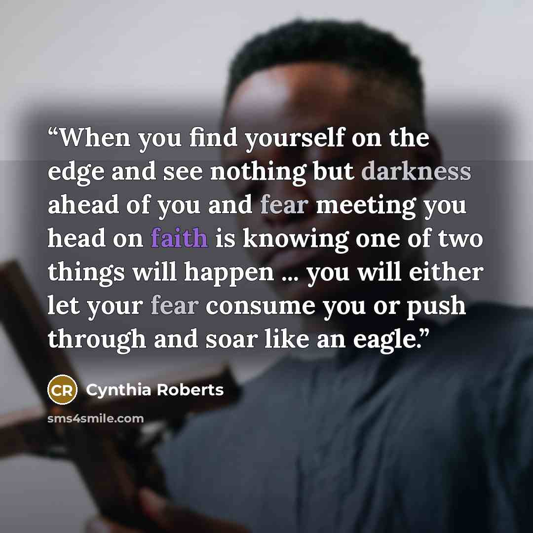“When you find yourself on the edge and see nothing but darkness ahead of you and fear meeting you head on faith is knowing one of two things will happen ... you will either let your fear consume you or push through and soar like an eagle.” quote by Cynthia Roberts