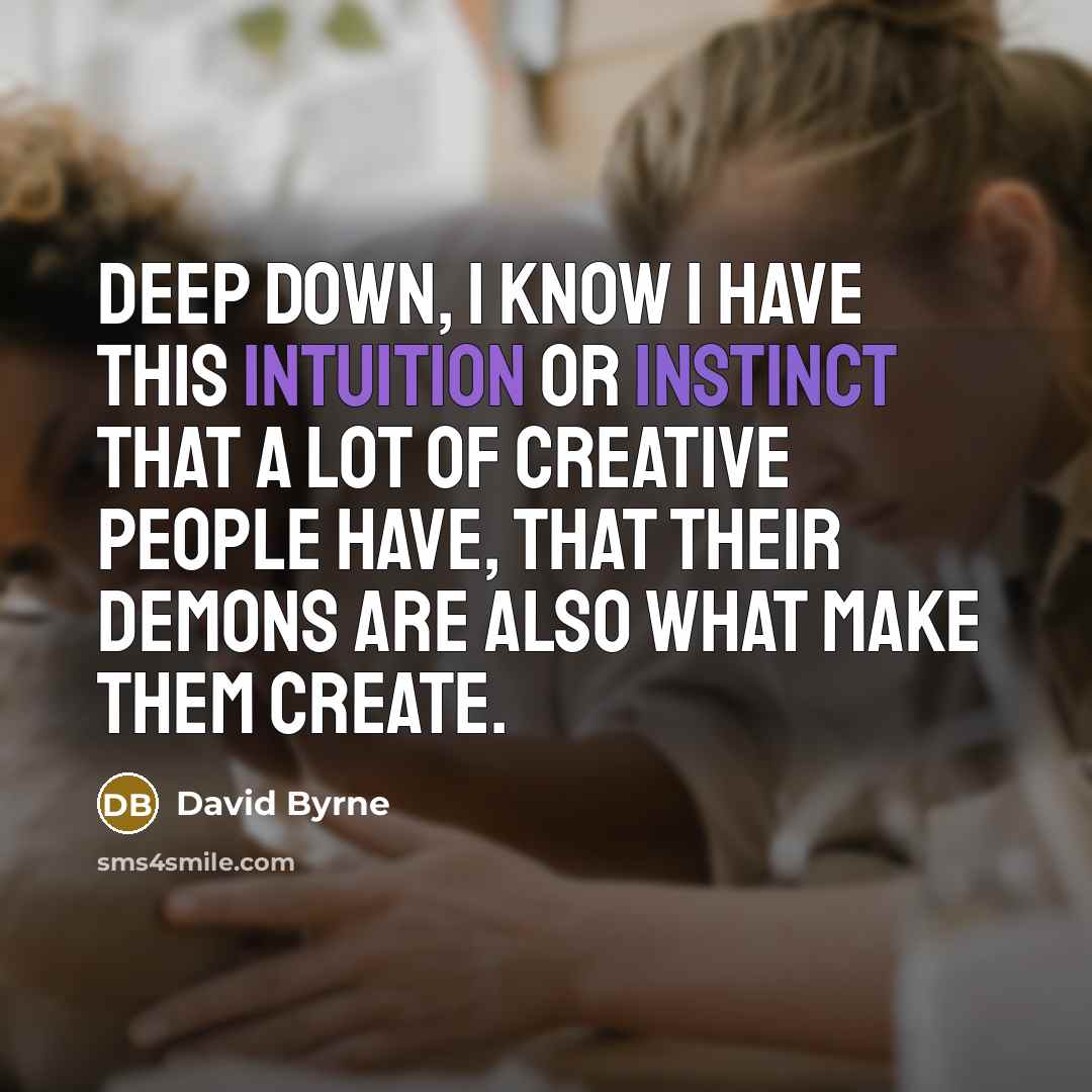 “Deep down, I know I have this intuition or instinct that a lot of creative people have, that their demons are also what make them create.” quote by David Byrne