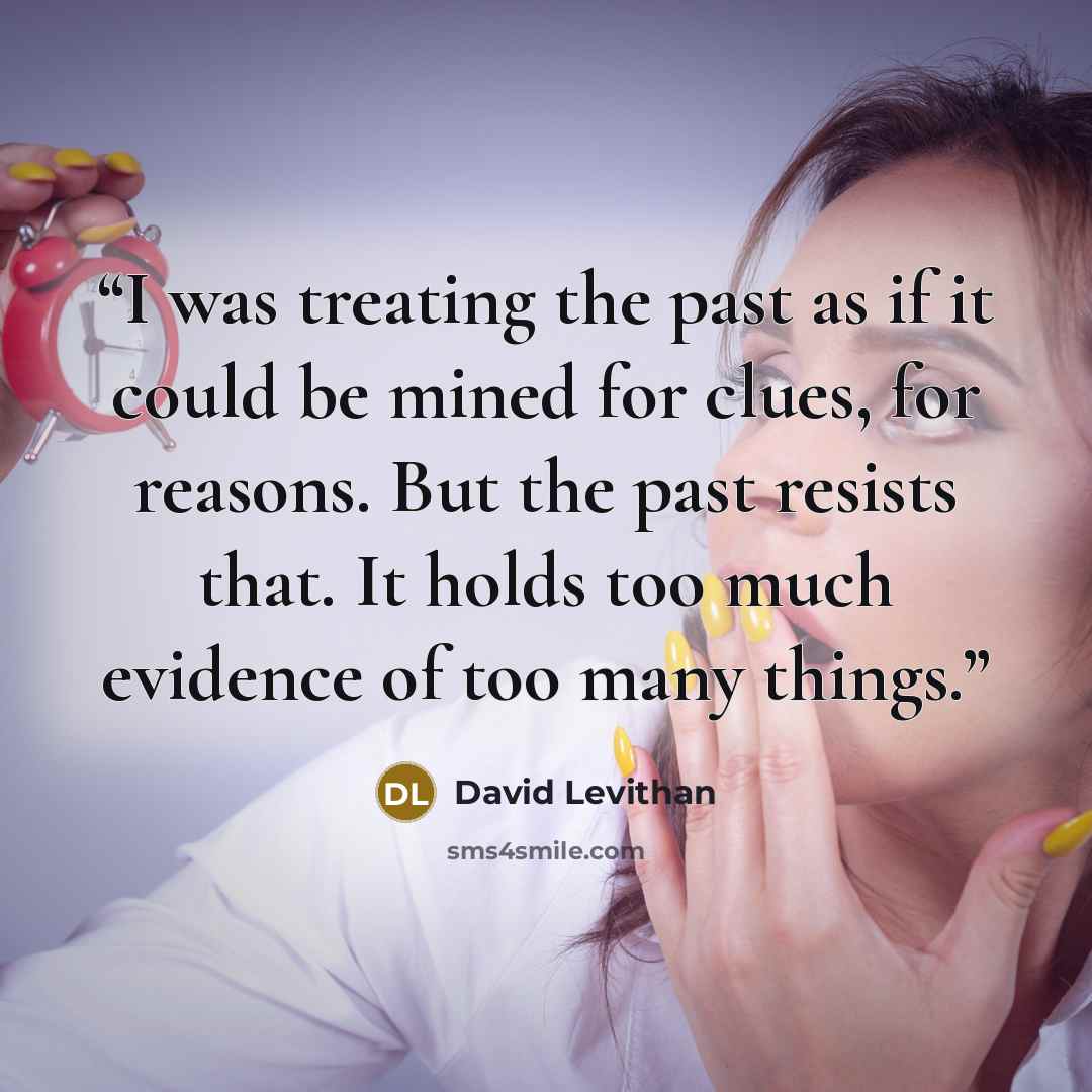 “I was treating the past as if it could be mined for clues, for reasons. But the past resists that. It holds too much evidence of too many things.” quote by David Levithan