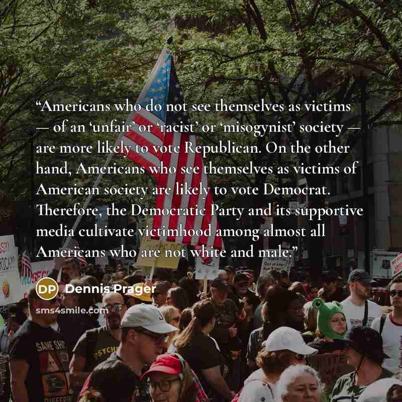“Americans who do not see themselves as victims — of an ‘unfair’ or ‘racist’ or ‘misogynist’ society — are more likely to vote Republican. On the other hand, Americans who see themselves as victims of American society are likely to vote Democrat. Therefore, the Democratic Party and its supportive…” quote by Dennis Prager