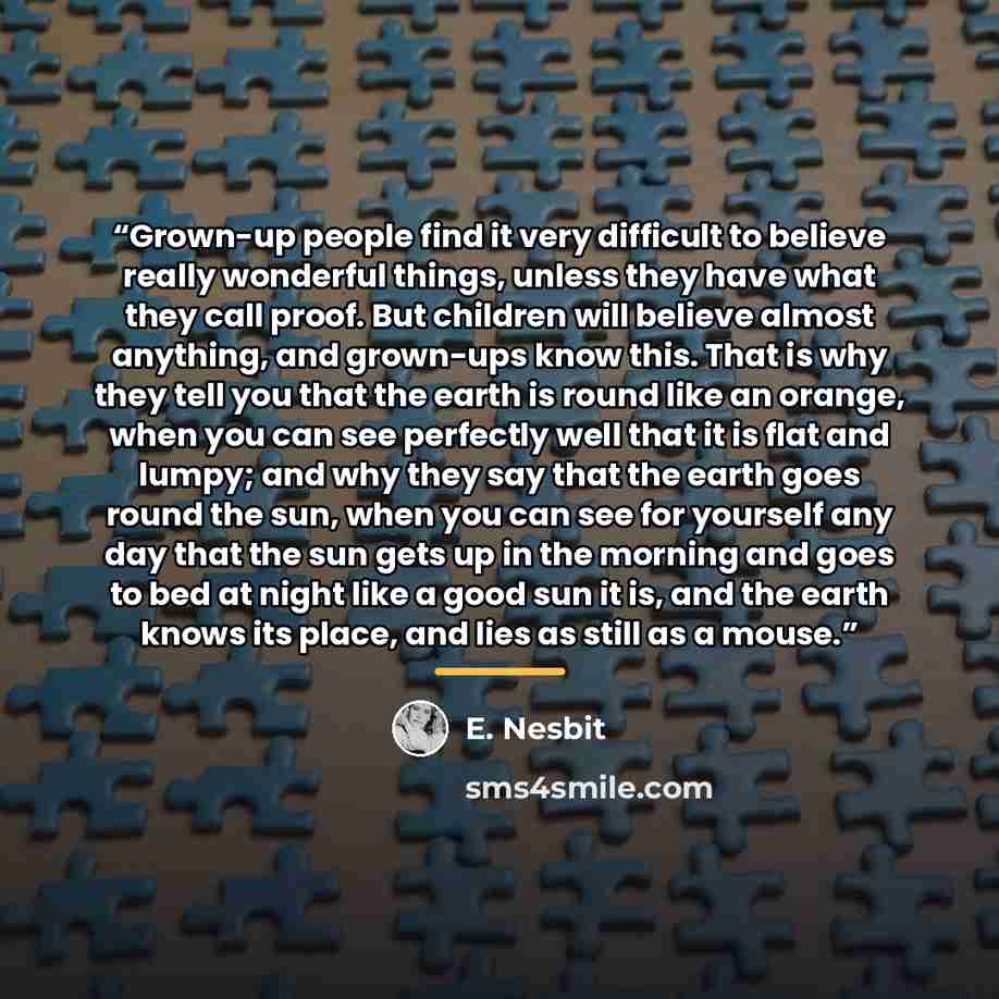 “Grown-up people find it very difficult to believe really wonderful things, unless they have what they call proof. But children will believe almost anything, and grown-ups know this. That is why they tell you that the earth is round like an orange, when you can see perfectly well that it is flat…” quote by E. Nesbit