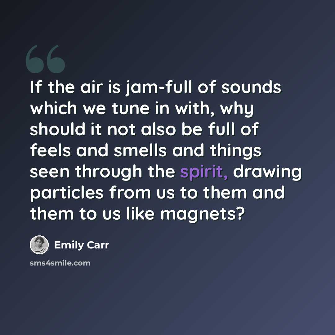 “If the air is jam-full of sounds which we tune in with, why should it not also be full of feels and smells and things seen through the spirit, drawing particles from us to them and them to us like magnets?” quote by Emily Carr