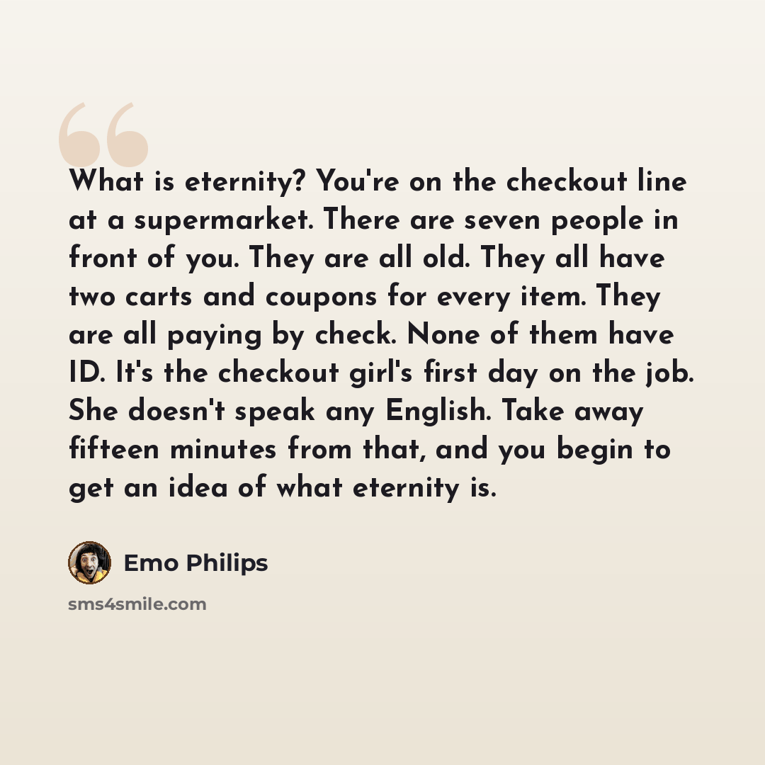 “What is eternity? You're on the checkout line at a supermarket. There are seven people in front of you. They are all old. They all have two carts and coupons for every item. They are all paying by check. None of them have ID. It's the checkout girl's first day on the job. She doesn't speak any…” quote by Emo Philips