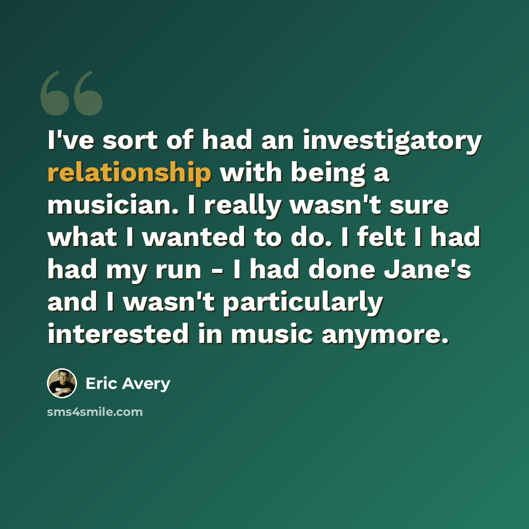 “I've sort of had an investigatory relationship with being a musician. I really wasn't sure what I wanted to do. I felt I had had my run - I had done Jane's and I wasn't particularly interested in music anymore.” quote by Eric Avery
