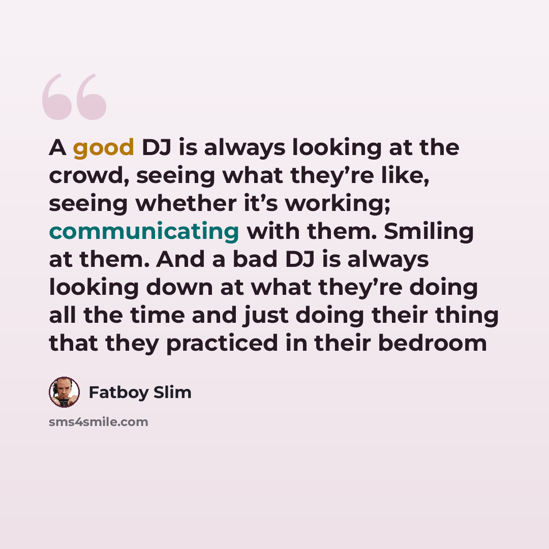 “A good DJ is always looking at the crowd, seeing what they’re like, seeing whether it’s working; communicating with them. Smiling at them. And a bad DJ is always looking down at what they’re doing all the time and just doing their thing that they practiced in their bedroom” quote by Fatboy Slim