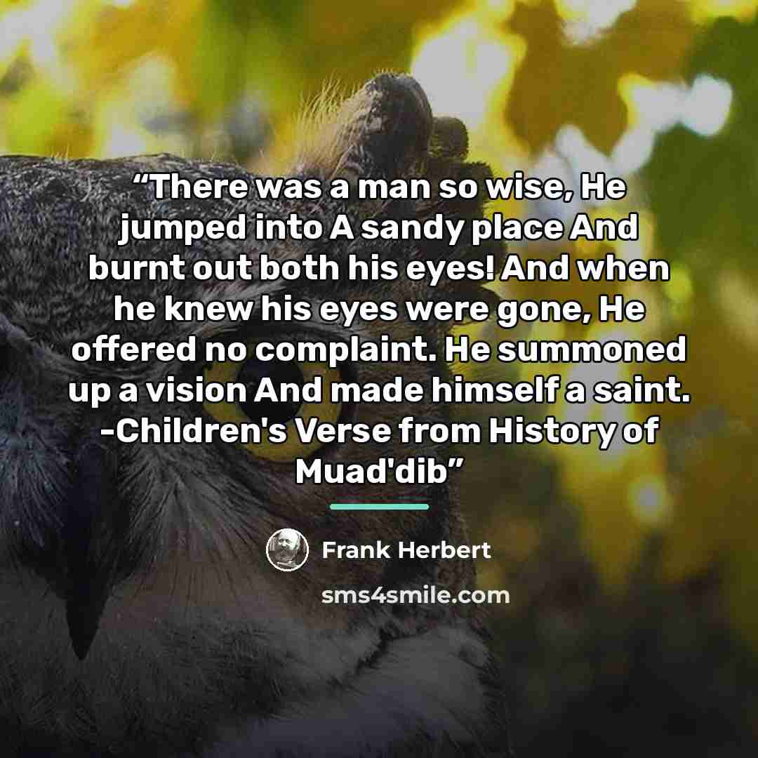 “There was a man so wise, He jumped into A sandy place And burnt out both his eyes! And when he knew his eyes were gone, He offered no complaint. He summoned up a vision And made himself a saint. -Children's Verse from History of Muad'dib” quote by Frank Herbert