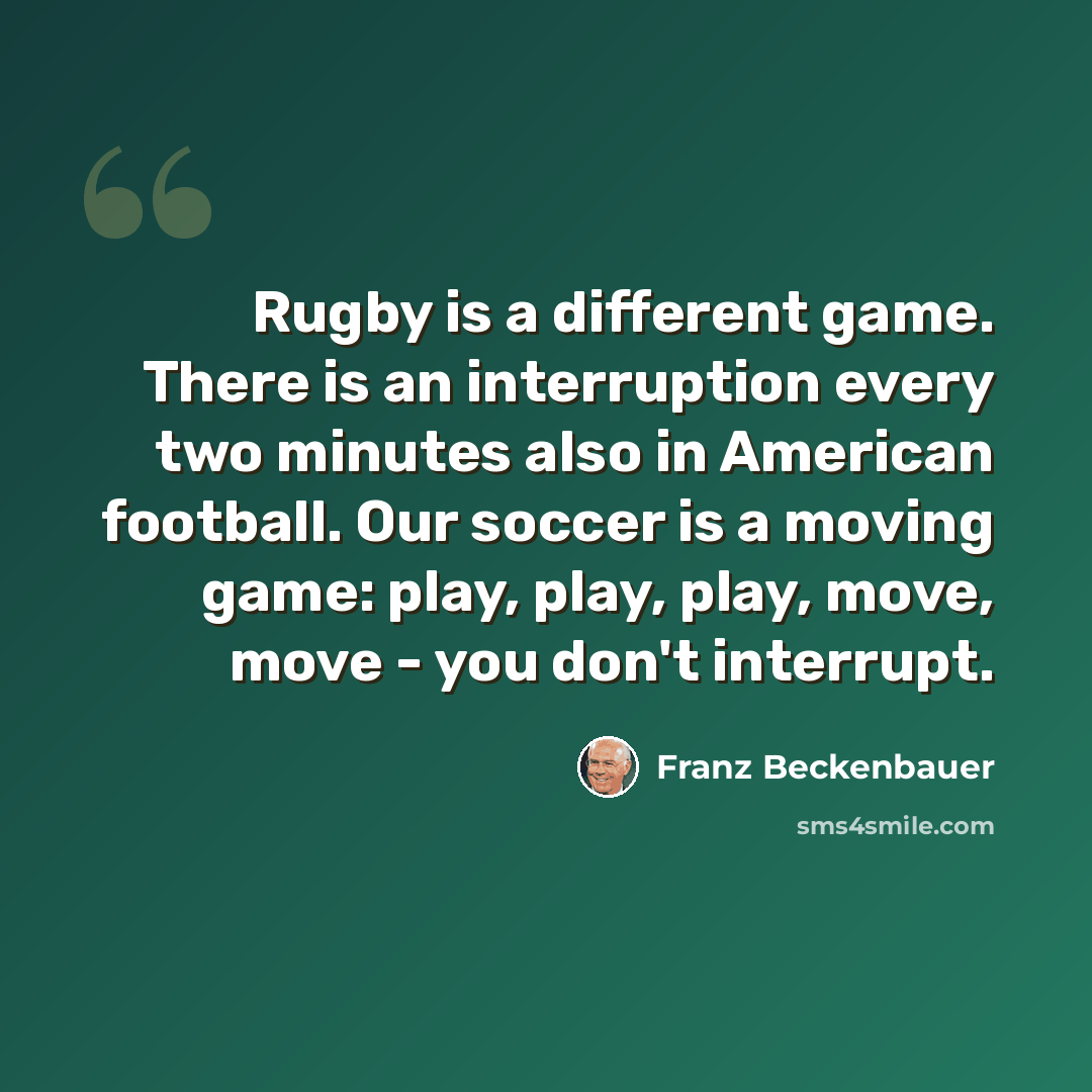 “Rugby is a different game. There is an interruption every two minutes also in American football. Our soccer is a moving game: play, play, play, move, move - you don't interrupt.” quote by Franz Beckenbauer