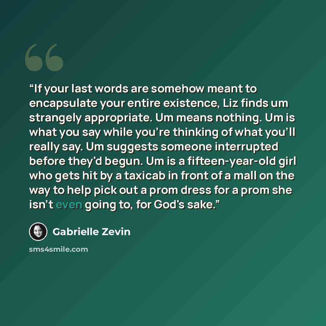 “If your last words are somehow meant to encapsulate your entire existence, Liz finds um strangely appropriate. Um means nothing. Um is what you say while you're thinking of what you'll really say. Um suggests someone interrupted before they'd begun. Um is a fifteen-year-old girl who gets hit by a…” quote by Gabrielle Zevin