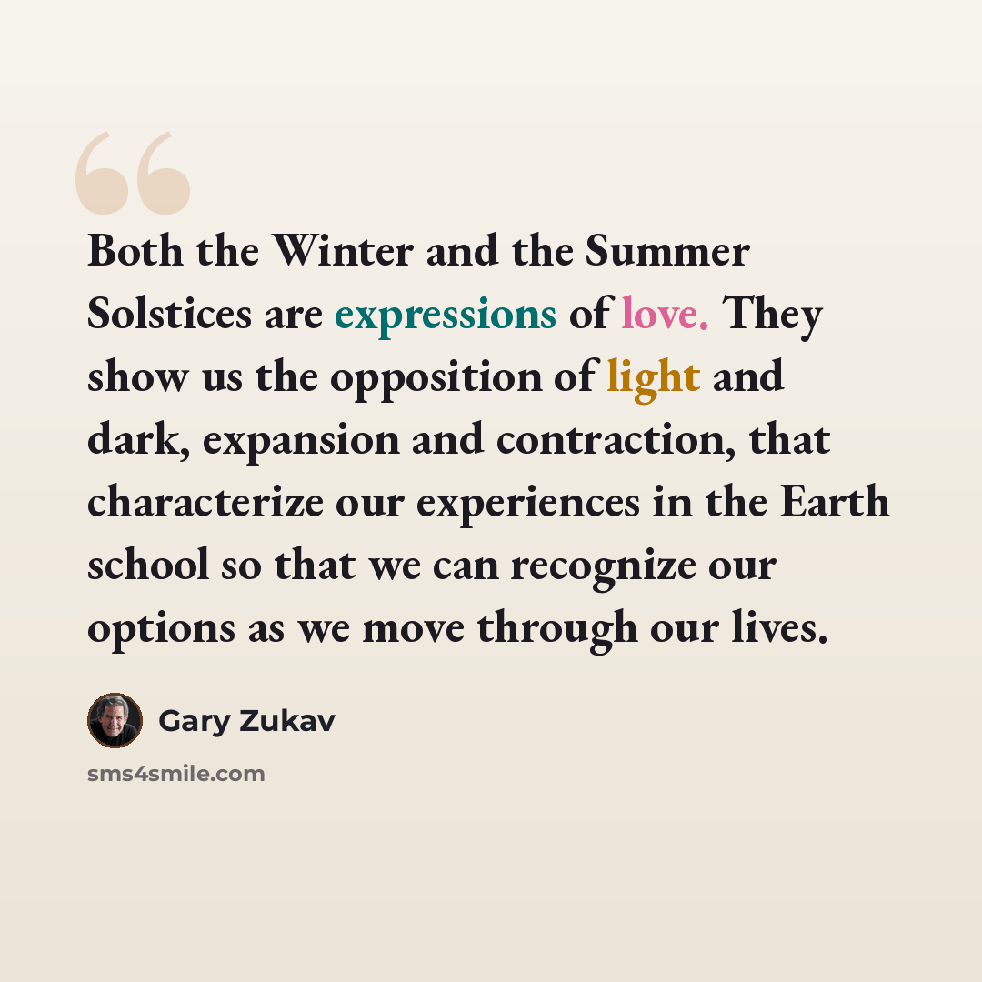 “Both the Winter and the Summer Solstices are expressions of love. They show us the opposition of light and dark, expansion and contraction, that characterize our experiences in the Earth school so that we can recognize our options as we move through our lives.” quote by Gary Zukav