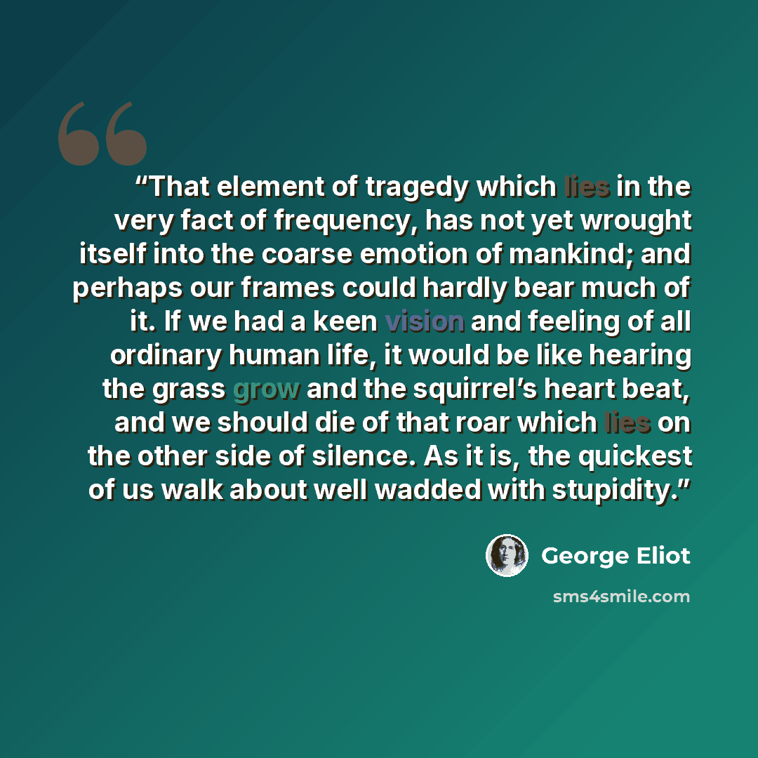 “That element of tragedy which lies in the very fact of frequency, has not yet wrought itself into the coarse emotion of mankind; and perhaps our frames could hardly bear much of it. If we had a keen vision and feeling of all ordinary human life, it would be like hearing the grass grow and the…” quote by George Eliot
