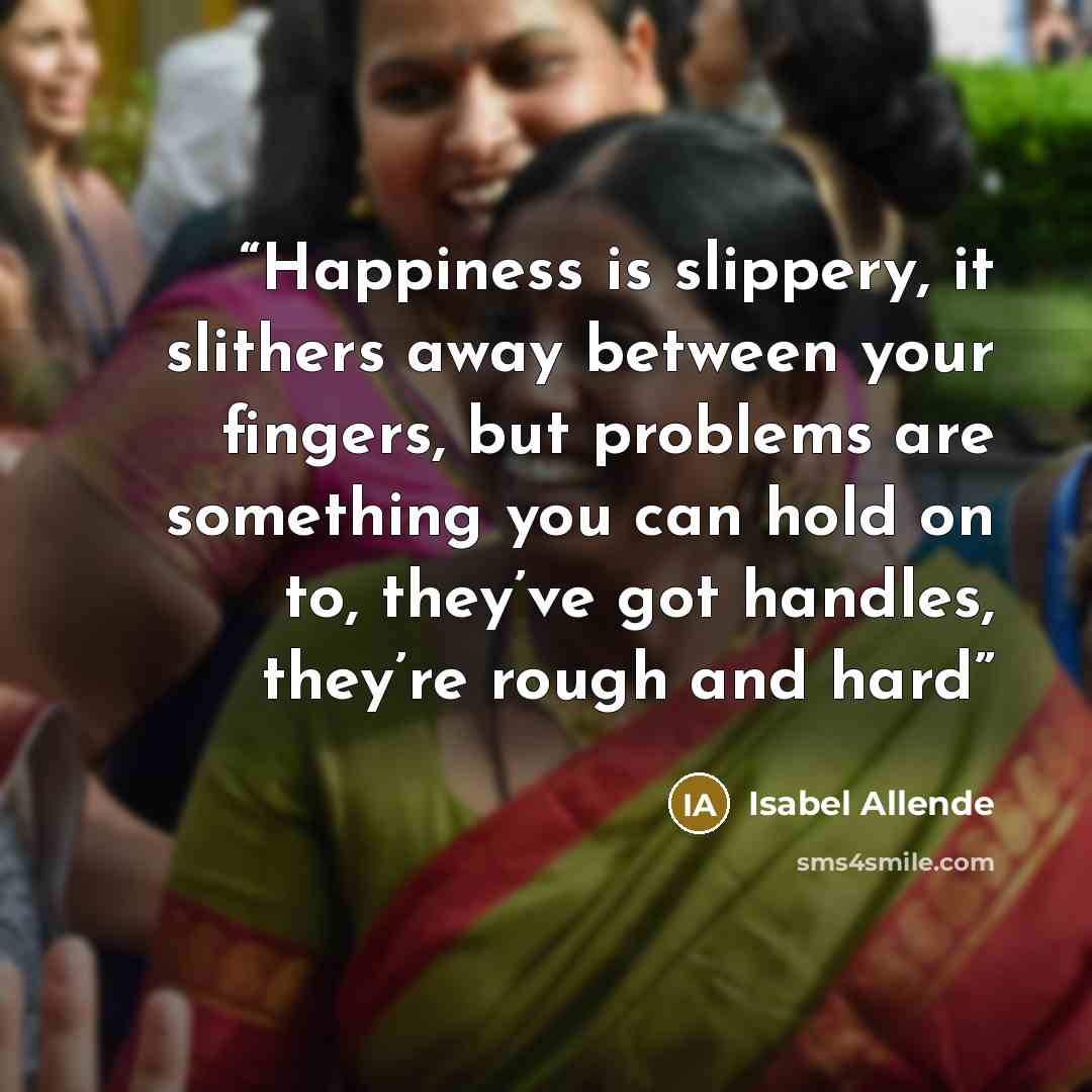 “Happiness is slippery, it slithers away between your fingers, but problems are something you can hold on to, they’ve got handles, they’re rough and hard” quote by Isabel Allende