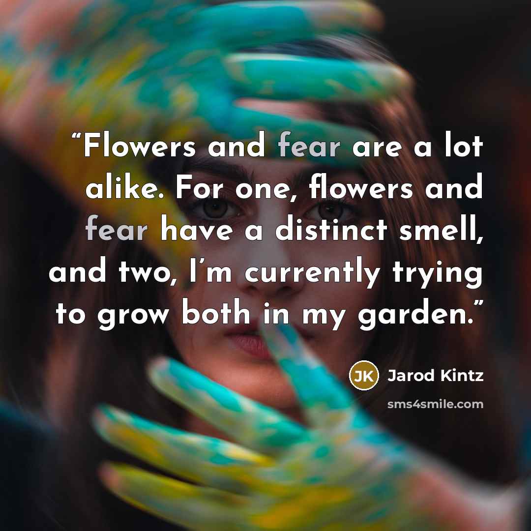 “Flowers and fear are a lot alike. For one, flowers and fear have a distinct smell, and two, I’m currently trying to grow both in my garden.” quote by Jarod Kintz