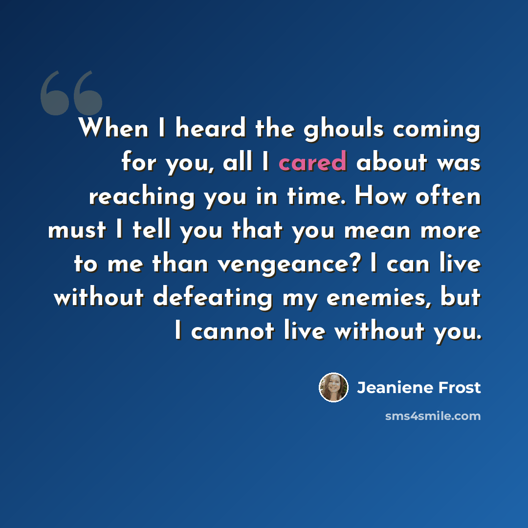“When I heard the ghouls coming for you, all I cared about was reaching you in time. How often must I tell you that you mean more to me than vengeance? I can live without defeating my enemies, but I cannot live without you.” quote by Jeaniene Frost